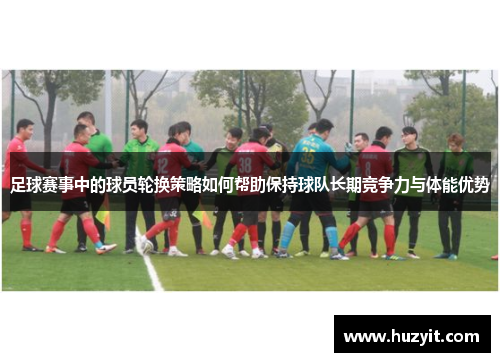 足球赛事中的球员轮换策略如何帮助保持球队长期竞争力与体能优势